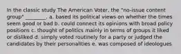 In the classic study The American Voter, the "no-issue content group" ________. a. based its political views on whether the times seem good or bad b. could connect its opinions with broad policy positions c. thought of politics mainly in terms of groups it liked or disliked d. simply voted routinely for a party or judged the candidates by their personalities e. was composed of ideologues