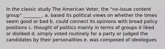 In the classic study The American Voter, the "no-issue content group" ________. a. based its political views on whether the times seem good or bad b. could connect its opinions with broad policy positions c. thought of politics mainly in terms of groups it liked or disliked d. simply voted routinely for a party or judged the candidates by their personalities e. was composed of ideologues