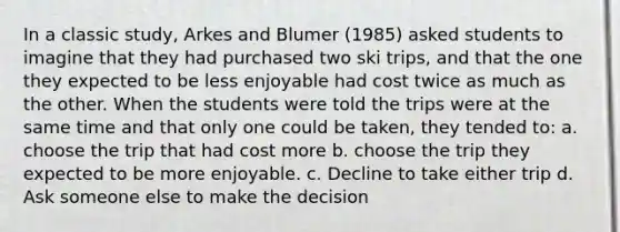 In a classic study, Arkes and Blumer (1985) asked students to imagine that they had purchased two ski trips, and that the one they expected to be less enjoyable had cost twice as much as the other. When the students were told the trips were at the same time and that only one could be taken, they tended to: a. choose the trip that had cost more b. choose the trip they expected to be more enjoyable. c. Decline to take either trip d. Ask someone else to make the decision