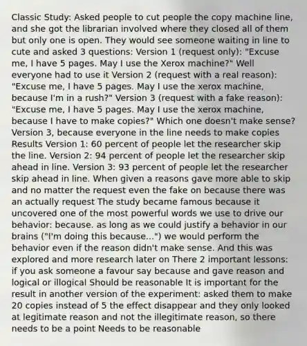 Classic Study: Asked people to cut people the copy machine line, and she got the librarian involved where they closed all of them but only one is open. They would see someone waiting in line to cute and asked 3 questions: Version 1 (request only): "Excuse me, I have 5 pages. May I use the Xerox machine?" Well everyone had to use it Version 2 (request with a real reason): "Excuse me, I have 5 pages. May I use the xerox machine, because I'm in a rush?" Version 3 (request with a fake reason): "Excuse me, I have 5 pages. May I use the xerox machine, because I have to make copies?" Which one doesn't make sense? Version 3, because everyone in the line needs to make copies Results Version 1: 60 percent of people let the researcher skip the line. Version 2: 94 percent of people let the researcher skip ahead in line. Version 3: 93 percent of people let the researcher skip ahead in line. When given a reasons gave more able to skip and no matter the request even the fake on because there was an actually request The study became famous because it uncovered one of the most powerful words we use to drive our behavior: because. as long as we could justify a behavior in our brains ("I'm doing this because...") we would perform the behavior even if the reason didn't make sense. And this was explored and more research later on There 2 important lessons: if you ask someone a favour say because and gave reason and logical or illogical Should be reasonable It is important for the result in another version of the experiment: asked them to make 20 copies instead of 5 the effect disappear and they only looked at legitimate reason and not the illegitimate reason, so there needs to be a point Needs to be reasonable