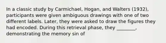 In a classic study by Carmichael, Hogan, and Walters (1932), participants were given ambiguous drawings with one of two different labels. Later, they were asked to draw the figures they had encoded. During this retrieval phase, they ________, demonstrating the memory sin of