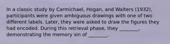 In a classic study by Carmichael, Hogan, and Walters (1932), participants were given ambiguous drawings with one of two different labels. Later, they were asked to draw the figures they had encoded. During this retrieval phase, they ________, demonstrating the memory sin of ________.