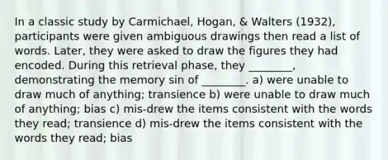 In a classic study by Carmichael, Hogan, & Walters (1932), participants were given ambiguous drawings then read a list of words. Later, they were asked to draw the figures they had encoded. During this retrieval phase, they ________, demonstrating the memory sin of ________. a) were unable to draw much of anything; transience b) were unable to draw much of anything; bias c) mis-drew the items consistent with the words they read; transience d) mis-drew the items consistent with the words they read; bias