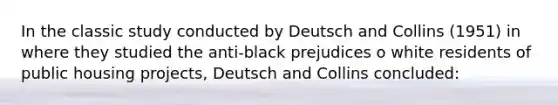 In the classic study conducted by Deutsch and Collins (1951) in where they studied the anti-black prejudices o white residents of public housing projects, Deutsch and Collins concluded: