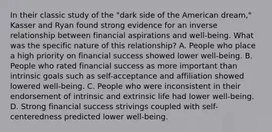 In their classic study of the "dark side of the American dream," Kasser and Ryan found strong evidence for an inverse relationship between financial aspirations and well-being. What was the specific nature of this relationship? A. People who place a high priority on financial success showed lower well-being. B. People who rated financial success as more important than intrinsic goals such as self-acceptance and affiliation showed lowered well-being. C. People who were inconsistent in their endorsement of intrinsic and extrinsic life had lower well-being. D. Strong financial success strivings coupled with self-centeredness predicted lower well-being.