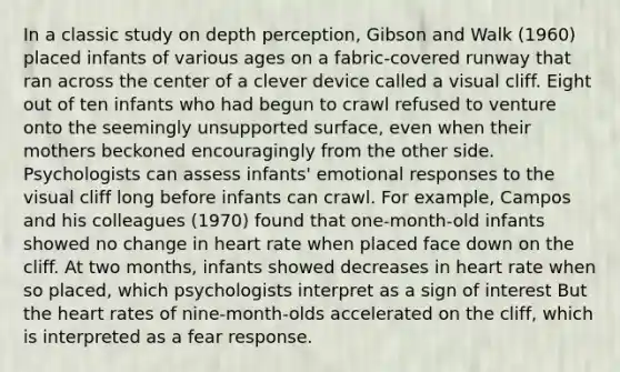 In a classic study on depth perception, Gibson and Walk (1960) placed infants of various ages on a fabric-covered runway that ran across the center of a clever device called a visual cliff. Eight out of ten infants who had begun to crawl refused to venture onto the seemingly unsupported surface, even when their mothers beckoned encouragingly from the other side. Psychologists can assess infants' emotional responses to the visual cliff long before infants can crawl. For example, Campos and his colleagues (1970) found that one-month-old infants showed no change in heart rate when placed face down on the cliff. At two months, infants showed decreases in heart rate when so placed, which psychologists interpret as a sign of interest But the heart rates of nine-month-olds accelerated on the cliff, which is interpreted as a fear response.