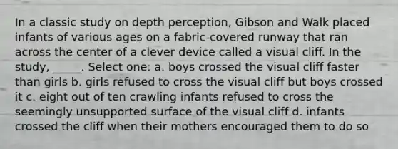 In a classic study on depth perception, Gibson and Walk placed infants of various ages on a fabric-covered runway that ran across the center of a clever device called a visual cliff. In the study, _____. Select one: a. boys crossed the visual cliff faster than girls b. girls refused to cross the visual cliff but boys crossed it c. eight out of ten crawling infants refused to cross the seemingly unsupported surface of the visual cliff d. infants crossed the cliff when their mothers encouraged them to do so