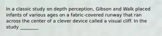 In a classic study on depth perception, Gibson and Walk placed infants of various ages on a fabric-covered runway that ran across the center of a clever device called a visual cliff. In the study ________