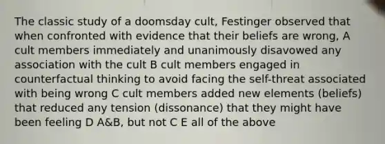 The classic study of a doomsday cult, Festinger observed that when confronted with evidence that their beliefs are wrong, A cult members immediately and unanimously disavowed any association with the cult B cult members engaged in counterfactual thinking to avoid facing the self-threat associated with being wrong C cult members added new elements (beliefs) that reduced any tension (dissonance) that they might have been feeling D A&B, but not C E all of the above