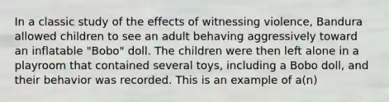 In a classic study of the effects of witnessing violence, Bandura allowed children to see an adult behaving aggressively toward an inflatable "Bobo" doll. The children were then left alone in a playroom that contained several toys, including a Bobo doll, and their behavior was recorded. This is an example of a(n)