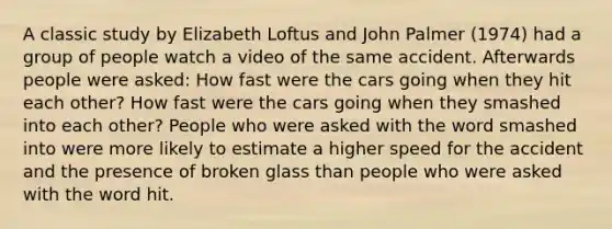 A classic study by Elizabeth Loftus and John Palmer (1974) had a group of people watch a video of the same accident. Afterwards people were asked: How fast were the cars going when they hit each other? How fast were the cars going when they smashed into each other? People who were asked with the word smashed into were more likely to estimate a higher speed for the accident and the presence of broken glass than people who were asked with the word hit.