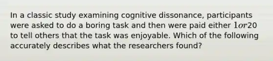 In a classic study examining cognitive dissonance, participants were asked to do a boring task and then were paid either 1 or20 to tell others that the task was enjoyable. Which of the following accurately describes what the researchers found?