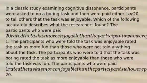 In a classic study examining cognitive dissonance, participants were asked to do a boring task and then were paid either 1 or20 to tell others that the task was enjoyable. Which of the following accurately describes what the researchers found? The participants who were paid 20 rated the task as more enjoyable than the participants who were paid1. The participants who were told the task was enjoyable rated the task as more fun than those who were not told anything about the task. The participants who were told that the task was boring rated the task as more enjoyable than those who were told the task was fun. The participants who were paid 1 rated the task as more enjoyable than the participants who were paid20.