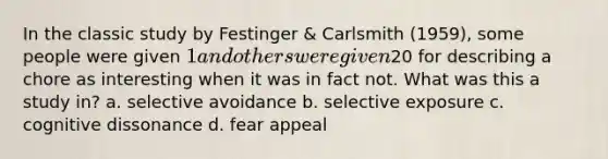 In the classic study by Festinger & Carlsmith (1959), some people were given 1 and others were given20 for describing a chore as interesting when it was in fact not. What was this a study in? a. selective avoidance b. selective exposure c. cognitive dissonance d. fear appeal