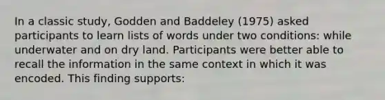 In a classic study, Godden and Baddeley (1975) asked participants to learn lists of words under two conditions: while underwater and on dry land. Participants were better able to recall the information in the same context in which it was encoded. This finding supports: