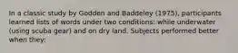 In a classic study by Godden and Baddeley (1975), participants learned lists of words under two conditions: while underwater (using scuba gear) and on dry land. Subjects performed better when they: