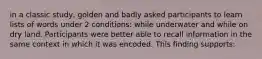 in a classic study, golden and badly asked participants to learn lists of words under 2 conditions: while underwater and while on dry land. Participants were better able to recall information in the same context in which it was encoded. This finding supports: