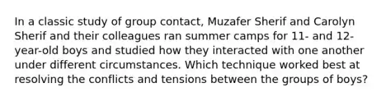 In a classic study of group contact, Muzafer Sherif and Carolyn Sherif and their colleagues ran summer camps for 11- and 12-year-old boys and studied how they interacted with one another under different circumstances. Which technique worked best at resolving the conflicts and tensions between the groups of boys?