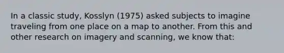 In a classic study, Kosslyn (1975) asked subjects to imagine traveling from one place on a map to another. From this and other research on imagery and scanning, we know that: