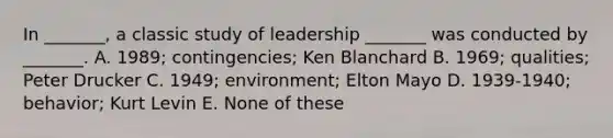 In _______, a classic study of leadership _______ was conducted by _______. A. 1989; contingencies; Ken Blanchard B. 1969; qualities; Peter Drucker C. 1949; environment; Elton Mayo D. 1939-1940; behavior; Kurt Levin E. None of these