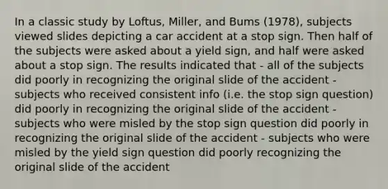 In a classic study by Loftus, Miller, and Bums (1978), subjects viewed slides depicting a car accident at a stop sign. Then half of the subjects were asked about a yield sign, and half were asked about a stop sign. The results indicated that - all of the subjects did poorly in recognizing the original slide of the accident - subjects who received consistent info (i.e. the stop sign question) did poorly in recognizing the original slide of the accident - subjects who were misled by the stop sign question did poorly in recognizing the original slide of the accident - subjects who were misled by the yield sign question did poorly recognizing the original slide of the accident