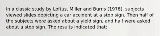 In a classic study by Loftus, Miller and Burns (1978), subjects viewed slides depicting a car accident at a stop sign. Then half of the subjects were asked about a yield sign, and half were asked about a stop sign. The results indicated that: