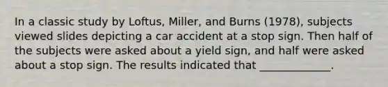 In a classic study by Loftus, Miller, and Burns (1978), subjects viewed slides depicting a car accident at a stop sign. Then half of the subjects were asked about a yield sign, and half were asked about a stop sign. The results indicated that _____________.