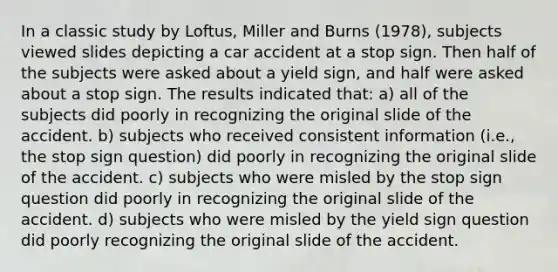 In a classic study by Loftus, Miller and Burns (1978), subjects viewed slides depicting a car accident at a stop sign. Then half of the subjects were asked about a yield sign, and half were asked about a stop sign. The results indicated that: a) all of the subjects did poorly in recognizing the original slide of the accident. b) subjects who received consistent information (i.e., the stop sign question) did poorly in recognizing the original slide of the accident. c) subjects who were misled by the stop sign question did poorly in recognizing the original slide of the accident. d) subjects who were misled by the yield sign question did poorly recognizing the original slide of the accident.