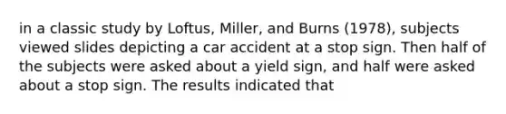 in a classic study by Loftus, Miller, and Burns (1978), subjects viewed slides depicting a car accident at a stop sign. Then half of the subjects were asked about a yield sign, and half were asked about a stop sign. The results indicated that