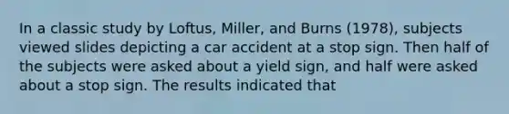 In a classic study by Loftus, Miller, and Burns (1978), subjects viewed slides depicting a car accident at a stop sign. Then half of the subjects were asked about a yield sign, and half were asked about a stop sign. The results indicated that