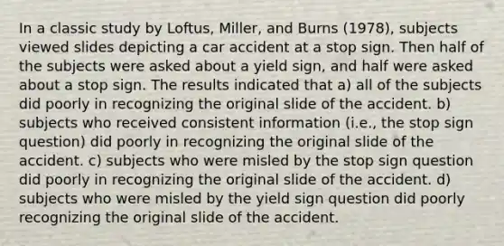 In a classic study by Loftus, Miller, and Burns (1978), subjects viewed slides depicting a car accident at a stop sign. Then half of the subjects were asked about a yield sign, and half were asked about a stop sign. The results indicated that a) all of the subjects did poorly in recognizing the original slide of the accident. b) subjects who received consistent information (i.e., the stop sign question) did poorly in recognizing the original slide of the accident. c) subjects who were misled by the stop sign question did poorly in recognizing the original slide of the accident. d) subjects who were misled by the yield sign question did poorly recognizing the original slide of the accident.