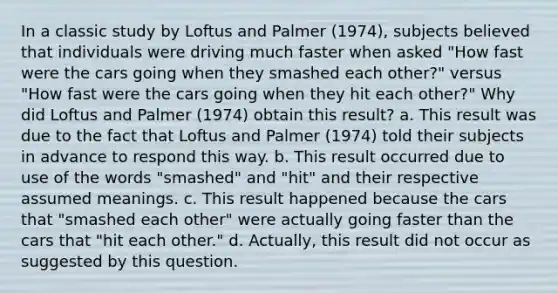 In a classic study by Loftus and Palmer (1974), subjects believed that individuals were driving much faster when asked "How fast were the cars going when they smashed each other?" versus "How fast were the cars going when they hit each other?" Why did Loftus and Palmer (1974) obtain this result? a. This result was due to the fact that Loftus and Palmer (1974) told their subjects in advance to respond this way. b. This result occurred due to use of the words "smashed" and "hit" and their respective assumed meanings. c. This result happened because the cars that "smashed each other" were actually going faster than the cars that "hit each other." d. Actually, this result did not occur as suggested by this question.