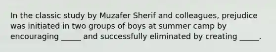 In the classic study by Muzafer Sherif and colleagues, prejudice was initiated in two groups of boys at summer camp by encouraging _____ and successfully eliminated by creating _____.