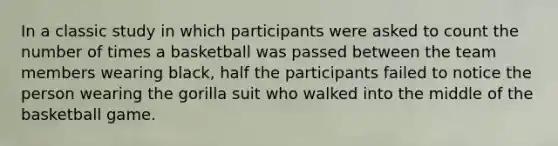 In a classic study in which participants were asked to count the number of times a basketball was passed between the team members wearing black, half the participants failed to notice the person wearing the gorilla suit who walked into the middle of the basketball game.