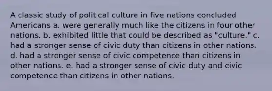 A classic study of political culture in five nations concluded Americans a. were generally much like the citizens in four other nations. b. exhibited little that could be described as "culture." c. had a stronger sense of civic duty than citizens in other nations. d. had a stronger sense of civic competence than citizens in other nations. e. had a stronger sense of civic duty and civic competence than citizens in other nations.