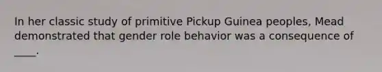 In her classic study of primitive Pickup Guinea peoples, Mead demonstrated that gender role behavior was a consequence of ____.