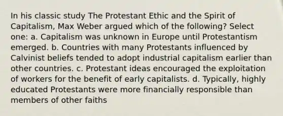 In his classic study The Protestant Ethic and the Spirit of Capitalism, Max Weber argued which of the following? Select one: a. Capitalism was unknown in Europe until Protestantism emerged. b. Countries with many Protestants influenced by Calvinist beliefs tended to adopt industrial capitalism earlier than other countries. c. Protestant ideas encouraged the exploitation of workers for the benefit of early capitalists. d. Typically, highly educated Protestants were more financially responsible than members of other faiths