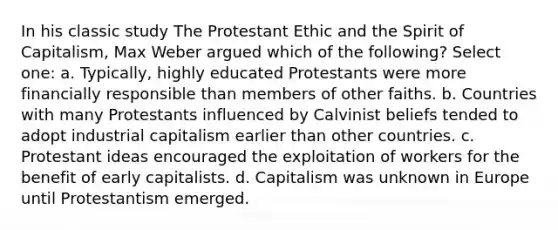 In his classic study The Protestant Ethic and the Spirit of Capitalism, Max Weber argued which of the following? Select one: a. Typically, highly educated Protestants were more financially responsible than members of other faiths. b. Countries with many Protestants influenced by Calvinist beliefs tended to adopt industrial capitalism earlier than other countries. c. Protestant ideas encouraged the exploitation of workers for the benefit of early capitalists. d. Capitalism was unknown in Europe until Protestantism emerged.