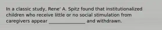 In a classic study, Rene' A. Spitz found that institutionalized children who receive little or no social stimulation from caregivers appear ________________ and withdrawn.