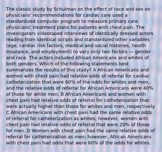 The classic study by Schulman on the effect of race and sex on physicians' recommendations for cardiac care used a standardized computer program to measure primary care physicians' treatment plans for patients with chest pain. The investigators videotaped interviews of identically dressed actors reading from identical scripts and standardized other variables (age, cardiac risk factors, medical and social histories, health insurance, and employment) to vary only two factors — gender and race. The actors included <a href='https://www.questionai.com/knowledge/kktT1tbvGH-african-americans' class='anchor-knowledge'>african americans</a> and whites of both genders. Which of the following statements best summarizes the results of this study? A African Americans and women with chest pain had relative odds of referral for cardiac catheterization that were 60% of the odds for whites and men, and the relative odds of referral for African Americans were 40% of those for white men. B African Americans and women with chest pain had relative odds of referral for catheterization that were actually higher than those for whites and men, respectively. C African Americans with chest pain had the same relative odds of referral for catheterization as whites; however, women with chest pain had relative odds of referral that were 20% of those for men. D Women with chest pain had the same relative odds of referral for catheterization as men; however, African Americans with chest pain had odds that were 60% of the odds for whites.