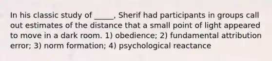 In his classic study of _____, Sherif had participants in groups call out estimates of the distance that a small point of light appeared to move in a dark room. 1) obedience; 2) fundamental attribution error; 3) norm formation; 4) psychological reactance