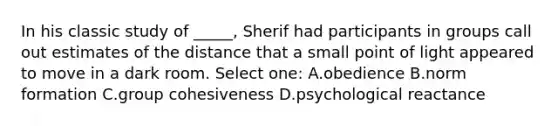 In his classic study of _____, Sherif had participants in groups call out estimates of the distance that a small point of light appeared to move in a dark room. Select one: A.obedience B.norm formation C.group cohesiveness D.psychological reactance