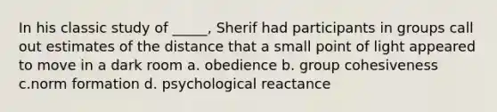 In his classic study of _____, Sherif had participants in groups call out estimates of the distance that a small point of light appeared to move in a dark room a. obedience b. group cohesiveness c.norm formation d. psychological reactance