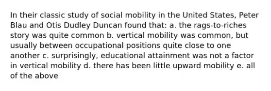 In their classic study of social mobility in the United States, Peter Blau and Otis Dudley Duncan found that: a. the rags-to-riches story was quite common b. vertical mobility was common, but usually between occupational positions quite close to one another c. surprisingly, educational attainment was not a factor in vertical mobility d. there has been little upward mobility e. all of the above