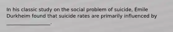 In his classic study on the social problem of suicide, Émile Durkheim found that suicide rates are primarily influenced by __________________.