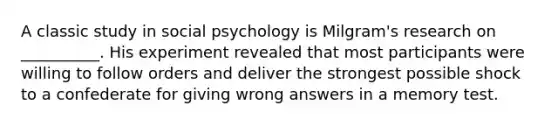 A classic study in social psychology is Milgram's research on __________. His experiment revealed that most participants were willing to follow orders and deliver the strongest possible shock to a confederate for giving wrong answers in a memory test.