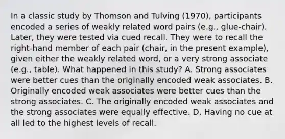 In a classic study by Thomson and Tulving (1970), participants encoded a series of weakly related word pairs (e.g., glue-chair). Later, they were tested via cued recall. They were to recall the right-hand member of each pair (chair, in the present example), given either the weakly related word, or a very strong associate (e.g., table). What happened in this study? A. Strong associates were better cues than the originally encoded weak associates. B. Originally encoded weak associates were better cues than the strong associates. C. The originally encoded weak associates and the strong associates were equally effective. D. Having no cue at all led to the highest levels of recall.