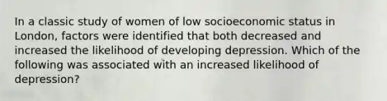 In a classic study of women of low socioeconomic status in London, factors were identified that both decreased and increased the likelihood of developing depression. Which of the following was associated with an increased likelihood of depression?