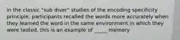 in the classic "sub diver" studies of the encoding specificity principle, participants recalled the words more accurately when they learned the word in the same environment in which they were tested. this is an example of _____ memory