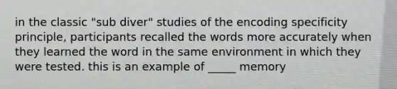 in the classic "sub diver" studies of the encoding specificity principle, participants recalled the words more accurately when they learned the word in the same environment in which they were tested. this is an example of _____ memory